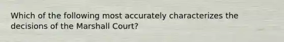 Which of the following most accurately characterizes the decisions of the Marshall Court?