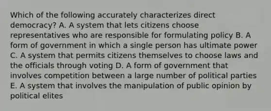 Which of the following accurately characterizes direct democracy? A. A system that lets citizens choose representatives who are responsible for formulating policy B. A form of government in which a single person has ultimate power C. A system that permits citizens themselves to choose laws and the officials through voting D. A form of government that involves competition between a large number of political parties E. A system that involves the manipulation of public opinion by political elites