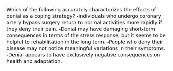 Which of the following accurately characterizes the effects of denial as a coping strategy? -Individuals who undergo coronary artery bypass surgery return to normal activities more rapidly if they deny their pain. -Denial may have damaging short-term consequences in terms of the stress response, but it seems to be helpful to rehabilitation in the long term. -People who deny their disease may not notice meaningful variations in their symptoms. -Denial appears to have exclusively negative consequences on health and adaptation.