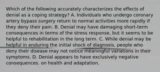 Which of the following accurately characterizes the effects of denial as a coping strategy? A. Individuals who undergo coronary artery bypass surgery return to normal activities more rapidly if they deny their pain. B. Denial may have damaging short-term consequences in terms of the stress response, but it seems to be helpful to rehabilitation in the long term. C. While denial may be helpful in enduring the initial shock of diagnosis, people who deny their disease may not notice meaningful variations in their symptoms. D. Denial appears to have exclusively negative consequences. on health and adaptation.