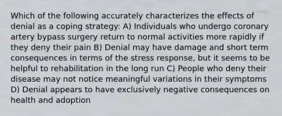 Which of the following accurately characterizes the effects of denial as a coping strategy: A) Individuals who undergo coronary artery bypass surgery return to normal activities more rapidly if they deny their pain B) Denial may have damage and short term consequences in terms of the stress response, but it seems to be helpful to rehabilitation in the long run C) People who deny their disease may not notice meaningful variations in their symptoms D) Denial appears to have exclusively negative consequences on health and adoption