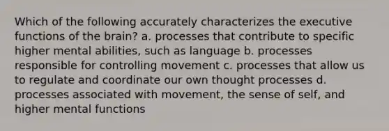 Which of the following accurately characterizes the executive functions of the brain? a. processes that contribute to specific higher mental abilities, such as language b. processes responsible for controlling movement c. processes that allow us to regulate and coordinate our own thought processes d. processes associated with movement, the sense of self, and higher mental functions