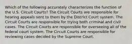 Which of the following accurately characterizes the function of the U.S. Circuit Courts? The Circuit Courts are responsible for hearing appeals sent to them by the District Court system. The Circuit Courts are responsible for trying both criminal and civil cases. The Circuit Courts are responsible for overseeing all of the federal court system. The Circuit Courts are responsible for reviewing cases decided by the Supreme Court.