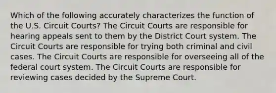 Which of the following accurately characterizes the function of the U.S. Circuit Courts? The Circuit Courts are responsible for hearing appeals sent to them by the District Court system. The Circuit Courts are responsible for trying both criminal and civil cases. The Circuit Courts are responsible for overseeing all of the federal court system. The Circuit Courts are responsible for reviewing cases decided by the Supreme Court.