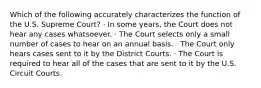 Which of the following accurately characterizes the function of the U.S. Supreme Court? · In some years, the Court does not hear any cases whatsoever. · The Court selects only a small number of cases to hear on an annual basis. · The Court only hears cases sent to it by the District Courts. · The Court is required to hear all of the cases that are sent to it by the U.S. Circuit Courts.