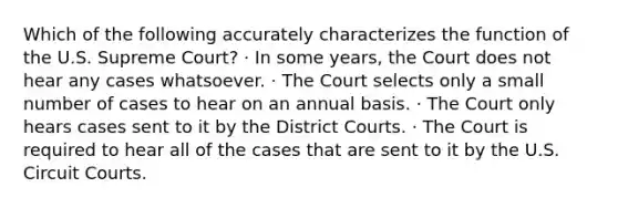 Which of the following accurately characterizes the function of the U.S. Supreme Court? · In some years, the Court does not hear any cases whatsoever. · The Court selects only a small number of cases to hear on an annual basis. · The Court only hears cases sent to it by the District Courts. · The Court is required to hear all of the cases that are sent to it by the U.S. Circuit Courts.