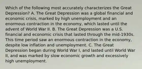 Which of the following most accurately characterizes the Great Depression? A. The Great Depression was a global financial and economic crisis, marked by high unemployment and an enormous contraction in the economy, which lasted until the advent of World War II. B. The Great Depression was a U.S. financial and economic crisis that lasted through the mid-1930s. This time period saw an enormous contraction in the economy, despite low inflation and unemployment. C. The Great Depression began during World War I, and lasted until World War II, and was marked by slow economic growth and excessively high unemployment.