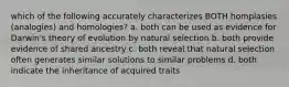 which of the following accurately characterizes BOTH homplasies (analogies) and homologies? a. both can be used as evidence for Darwin's theory of evolution by natural selection b. both provide evidence of shared ancestry c. both reveal that natural selection often generates similar solutions to similar problems d. both indicate the inheritance of acquired traits