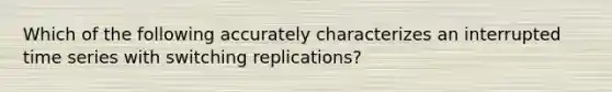 Which of the following accurately characterizes an interrupted time series with switching replications?