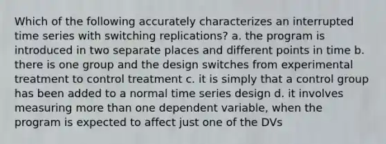 Which of the following accurately characterizes an interrupted time series with switching replications? a. the program is introduced in two separate places and different points in time b. there is one group and the design switches from experimental treatment to control treatment c. it is simply that a control group has been added to a normal time series design d. it involves measuring more than one dependent variable, when the program is expected to affect just one of the DVs