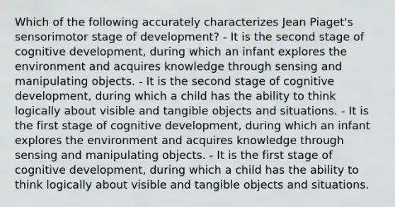 Which of the following accurately characterizes Jean Piaget's sensorimotor stage of development? - It is the second stage of cognitive development, during which an infant explores the environment and acquires knowledge through sensing and manipulating objects. - It is the second stage of cognitive development, during which a child has the ability to think logically about visible and tangible objects and situations. - It is the first stage of cognitive development, during which an infant explores the environment and acquires knowledge through sensing and manipulating objects. - It is the first stage of cognitive development, during which a child has the ability to think logically about visible and tangible objects and situations.