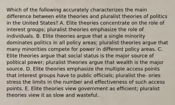 Which of the following accurately characterizes the main difference between elite theories and pluralist theories of <a href='https://www.questionai.com/knowledge/kY23YeRpPA-politics-in-the-united-states' class='anchor-knowledge'>politics in the united states</a>? A. Elite theories concentrate on the role of <a href='https://www.questionai.com/knowledge/kiXYXLKJmH-interest-groups' class='anchor-knowledge'>interest groups</a>; pluralist theories emphasize the role of individuals. B. Elite theories argue that a single minority dominates politics in all policy areas; pluralist theories argue that many minorities compete for power in different policy areas. C. Elite theories argue that social status is the major source of political power; pluralist theories argue that wealth is the major source. D. Elite theories emphasize the multiple access points that interest groups have to public officials; pluralist the- ories stress the limits in the number and effectiveness of such access points. E. Elite theories view government as efficient; pluralist theories view it as slow and wasteful.