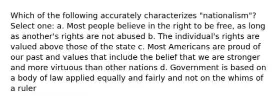 Which of the following accurately characterizes "nationalism"? Select one: a. Most people believe in the right to be free, as long as another's rights are not abused b. The individual's rights are valued above those of the state c. Most Americans are proud of our past and values that include the belief that we are stronger and more virtuous than other nations d. Government is based on a body of law applied equally and fairly and not on the whims of a ruler