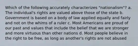 Which of the following accurately characterizes "nationalism"? a. The individual's rights are valued above those of the state b. Government is based on a body of law applied equally and fairly and not on the whims of a ruler c. Most Americans are proud of our past and values that include the belief that we are stronger and more virtuous than other nations d. Most people believe in the right to be free, as long as another's rights are not abused