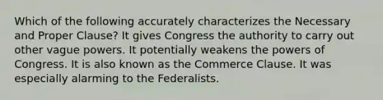 Which of the following accurately characterizes the Necessary and Proper Clause? It gives Congress the authority to carry out other vague powers. It potentially weakens the powers of Congress. It is also known as the Commerce Clause. It was especially alarming to the Federalists.