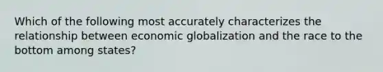 Which of the following most accurately characterizes the relationship between economic globalization and the race to the bottom among states?