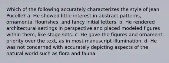 Which of the following accurately characterizes the style of Jean Pucelle? a. He showed little interest in abstract patterns, ornamental flourishes, and fancy initial letters. b. He rendered architectural settings in perspective and placed modeled figures within them, like stage sets. c. He gave the figures and ornament priority over the text, as in most manuscript illumination. d. He was not concerned with accurately depicting aspects of the natural world such as flora and fauna.
