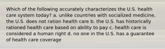 Which of the following accurately characterizes the U.S. health care system today? a. unlike countries with socialized medicine, the U.S. does not ration health care b. the U.S. has historically rationed health care based on ability to pay c. health care is considered a human right d. no one in the U.S. has a guarantee of health care coverage