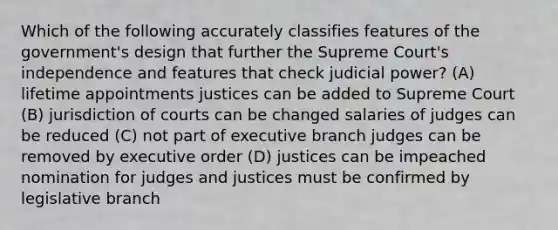 Which of the following accurately classifies features of the government's design that further the Supreme Court's independence and features that check judicial power? (A) lifetime appointments justices can be added to Supreme Court (B) jurisdiction of courts can be changed salaries of judges can be reduced (C) not part of executive branch judges can be removed by executive order (D) justices can be impeached nomination for judges and justices must be confirmed by legislative branch