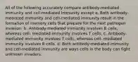 All of the following accurately compare antibody-mediated immunity and cell-mediated immunity except a. Both antibody-mediated immunity and cell-mediated immunity result in the formation of memory cells that prepare for the next pathogen invasion. b. Antibody-mediated immunity involves B cells, whereas cell- mediated immunity involves T cells. c. Antibody-mediated immunity involves T cells, whereas cell- mediated immunity involves B cells. d. Both antibody-mediated immunity and cell-mediated immunity are ways cells in the body can fight unknown invaders.