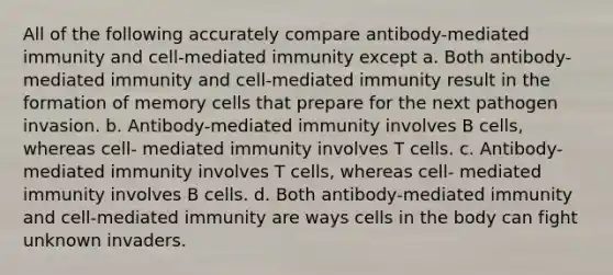 All of the following accurately compare antibody-mediated immunity and cell-mediated immunity except a. Both antibody-mediated immunity and cell-mediated immunity result in the formation of memory cells that prepare for the next pathogen invasion. b. Antibody-mediated immunity involves B cells, whereas cell- mediated immunity involves T cells. c. Antibody-mediated immunity involves T cells, whereas cell- mediated immunity involves B cells. d. Both antibody-mediated immunity and cell-mediated immunity are ways cells in the body can fight unknown invaders.