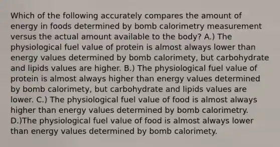 Which of the following accurately compares the amount of energy in foods determined by bomb calorimetry measurement versus the actual amount available to the body? A.) The physiological fuel value of protein is almost always lower than energy values determined by bomb calorimety, but carbohydrate and lipids values are higher. B.) The physiological fuel value of protein is almost always higher than energy values determined by bomb calorimety, but carbohydrate and lipids values are lower. C.) The physiological fuel value of food is almost always higher than energy values determined by bomb calorimetry. D.)The physiological fuel value of food is almost always lower than energy values determined by bomb calorimety.