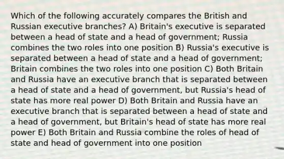 Which of the following accurately compares the British and Russian executive branches? A) Britain's executive is separated between a head of state and a head of government; Russia combines the two roles into one position B) Russia's executive is separated between a head of state and a head of government; Britain combines the two roles into one position C) Both Britain and Russia have an executive branch that is separated between a head of state and a head of government, but Russia's head of state has more real power D) Both Britain and Russia have an executive branch that is separated between a head of state and a head of government, but Britain's head of state has more real power E) Both Britain and Russia combine the roles of head of state and head of government into one position