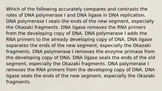 Which of the following accurately compares and contrasts the roles of DNA polymerase I and DNA ligase in DNA replication. DNA polymerase I seals the ends of the new segment, especially the Okazaki fragments. DNA ligase removes the RNA primers from the developing copy of DNA. DNA polymerase I adds the RNA primers to the already developing copy of DNA. DNA ligase separates the ends of the new segment, especially the Okazaki fragments. DNA polymerase I removes the enzyme primase from the developing copy of DNA. DNA ligase seals the ends of the old segment, especially the Okazaki fragments. DNA polymerase I removes the RNA primers from the developing copy of DNA. DNA ligase seals the ends of the new segment, especially the Okazaki fragments.