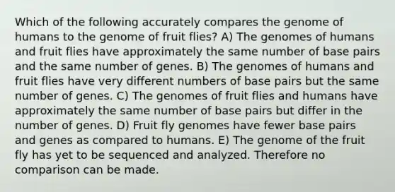 Which of the following accurately compares the genome of humans to the genome of fruit flies? A) The genomes of humans and fruit flies have approximately the same number of base pairs and the same number of genes. B) The genomes of humans and fruit flies have very different numbers of base pairs but the same number of genes. C) The genomes of fruit flies and humans have approximately the same number of base pairs but differ in the number of genes. D) Fruit fly genomes have fewer base pairs and genes as compared to humans. E) The genome of the fruit fly has yet to be sequenced and analyzed. Therefore no comparison can be made.