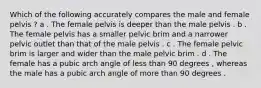 Which of the following accurately compares the male and female pelvis ? a . The female pelvis is deeper than the male pelvis . b . The female pelvis has a smaller pelvic brim and a narrower pelvic outlet than that of the male pelvis . c . The female pelvic brim is larger and wider than the male pelvic brim . d . The female has a pubic arch angle of less than 90 degrees , whereas the male has a pubic arch angle of more than 90 degrees .