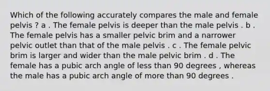 Which of the following accurately compares the male and female pelvis ? a . The female pelvis is deeper than the male pelvis . b . The female pelvis has a smaller pelvic brim and a narrower pelvic outlet than that of the male pelvis . c . The female pelvic brim is larger and wider than the male pelvic brim . d . The female has a pubic arch angle of <a href='https://www.questionai.com/knowledge/k7BtlYpAMX-less-than' class='anchor-knowledge'>less than</a> 90 degrees , whereas the male has a pubic arch angle of <a href='https://www.questionai.com/knowledge/keWHlEPx42-more-than' class='anchor-knowledge'>more than</a> 90 degrees .