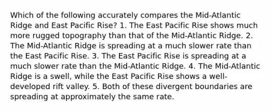 Which of the following accurately compares the Mid-Atlantic Ridge and East Pacific Rise? 1. The East Pacific Rise shows much more rugged topography than that of the Mid-Atlantic Ridge. 2. The Mid-Atlantic Ridge is spreading at a much slower rate than the East Pacific Rise. 3. The East Pacific Rise is spreading at a much slower rate than the Mid-Atlantic Ridge. 4. The Mid-Atlantic Ridge is a swell, while the East Pacific Rise shows a well-developed rift valley. 5. Both of these divergent boundaries are spreading at approximately the same rate.