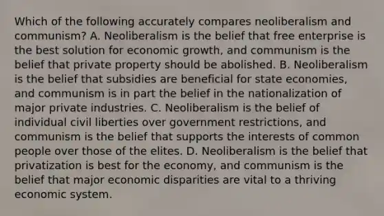 Which of the following accurately compares neoliberalism and communism? A. Neoliberalism is the belief that free enterprise is the best solution for economic growth, and communism is the belief that private property should be abolished. B. Neoliberalism is the belief that subsidies are beneficial for state economies, and communism is in part the belief in the nationalization of major private industries. C. Neoliberalism is the belief of individual civil liberties over government restrictions, and communism is the belief that supports the interests of common people over those of the elites. D. Neoliberalism is the belief that privatization is best for the economy, and communism is the belief that major economic disparities are vital to a thriving economic system.