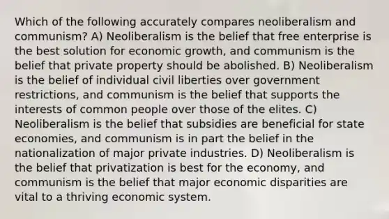 Which of the following accurately compares neoliberalism and communism? A) Neoliberalism is the belief that free enterprise is the best solution for economic growth, and communism is the belief that private property should be abolished. B) Neoliberalism is the belief of individual civil liberties over government restrictions, and communism is the belief that supports the interests of common people over those of the elites. C) Neoliberalism is the belief that subsidies are beneficial for state economies, and communism is in part the belief in the nationalization of major private industries. D) Neoliberalism is the belief that privatization is best for the economy, and communism is the belief that major economic disparities are vital to a thriving economic system.