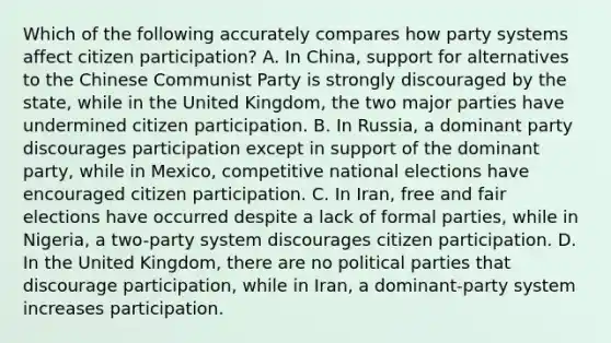 Which of the following accurately compares how party systems affect citizen participation? A. In China, support for alternatives to the Chinese Communist Party is strongly discouraged by the state, while in the United Kingdom, the two major parties have undermined citizen participation. B. In Russia, a dominant party discourages participation except in support of the dominant party, while in Mexico, competitive national elections have encouraged citizen participation. C. In Iran, free and fair elections have occurred despite a lack of formal parties, while in Nigeria, a two-party system discourages citizen participation. D. In the United Kingdom, there are no political parties that discourage participation, while in Iran, a dominant-party system increases participation.