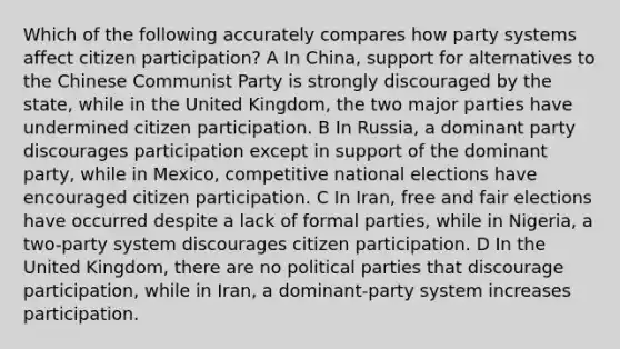 Which of the following accurately compares how party systems affect citizen participation? A In China, support for alternatives to the Chinese Communist Party is strongly discouraged by the state, while in the United Kingdom, the two major parties have undermined citizen participation. B In Russia, a dominant party discourages participation except in support of the dominant party, while in Mexico, competitive national elections have encouraged citizen participation. C In Iran, free and fair elections have occurred despite a lack of formal parties, while in Nigeria, a two-party system discourages citizen participation. D In the United Kingdom, there are no political parties that discourage participation, while in Iran, a dominant-party system increases participation.