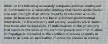 Which of the following accurately compares political ideologies? A) Communism is a nationalist ideology that favors authoritarian rule and the right of an ethnic majority to rule over a nation-state. B) Neoliberalism is the belief in limited governmental intervention in the economy and society, supports privatization, free trade and deregulation. C) Individualism is the philosophy that supports the voice of the common people over that of elites. D) Populism is the belief in the abolition of private property in order to achieve an elimination of economic classes in society.