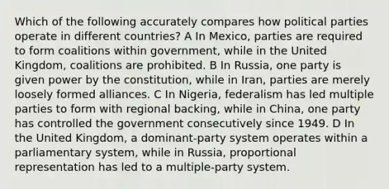 Which of the following accurately compares how political parties operate in different countries? A In Mexico, parties are required to form coalitions within government, while in the United Kingdom, coalitions are prohibited. B In Russia, one party is given power by the constitution, while in Iran, parties are merely loosely formed alliances. C In Nigeria, federalism has led multiple parties to form with regional backing, while in China, one party has controlled the government consecutively since 1949. D In the United Kingdom, a dominant-party system operates within a parliamentary system, while in Russia, proportional representation has led to a multiple-party system.