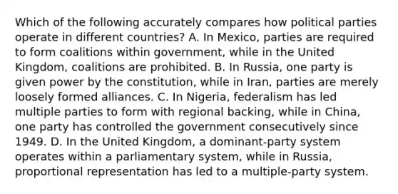 Which of the following accurately compares how political parties operate in different countries? A. In Mexico, parties are required to form coalitions within government, while in the United Kingdom, coalitions are prohibited. B. In Russia, one party is given power by the constitution, while in Iran, parties are merely loosely formed alliances. C. In Nigeria, federalism has led multiple parties to form with regional backing, while in China, one party has controlled the government consecutively since 1949. D. In the United Kingdom, a dominant-party system operates within a parliamentary system, while in Russia, proportional representation has led to a multiple-party system.