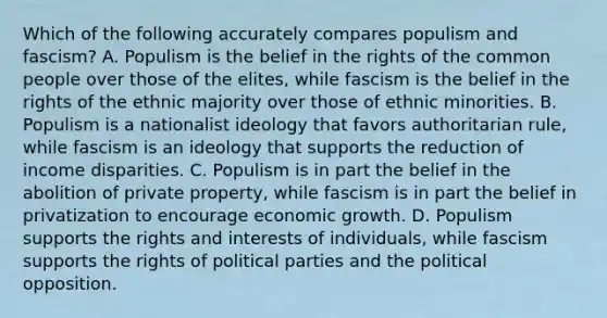 Which of the following accurately compares populism and fascism? A. Populism is the belief in the rights of the common people over those of the elites, while fascism is the belief in the rights of the ethnic majority over those of ethnic minorities. B. Populism is a nationalist ideology that favors authoritarian rule, while fascism is an ideology that supports the reduction of income disparities. C. Populism is in part the belief in the abolition of private property, while fascism is in part the belief in privatization to encourage economic growth. D. Populism supports the rights and interests of individuals, while fascism supports the rights of political parties and the political opposition.