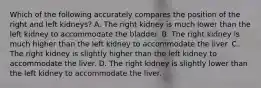 Which of the following accurately compares the position of the right and left kidneys? A. The right kidney is much lower than the left kidney to accommodate the bladder. B. The right kidney is much higher than the left kidney to accommodate the liver. C. The right kidney is slightly higher than the left kidney to accommodate the liver. D. The right kidney is slightly lower than the left kidney to accommodate the liver.