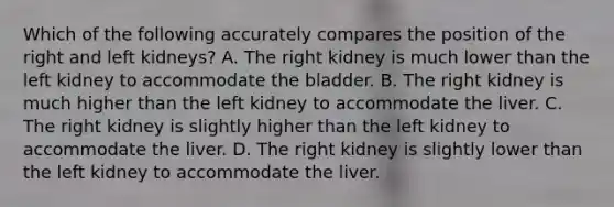 Which of the following accurately compares the position of the right and left kidneys? A. The right kidney is much lower than the left kidney to accommodate the bladder. B. The right kidney is much higher than the left kidney to accommodate the liver. C. The right kidney is slightly higher than the left kidney to accommodate the liver. D. The right kidney is slightly lower than the left kidney to accommodate the liver.