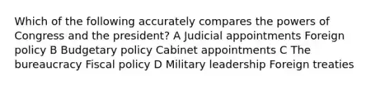 Which of the following accurately compares the powers of Congress and the president? A Judicial appointments Foreign policy B Budgetary policy Cabinet appointments C The bureaucracy Fiscal policy D Military leadership Foreign treaties