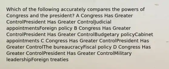 Which of the following accurately compares the powers of Congress and the president? A Congress Has Greater ControlPresident Has Greater ControlJudicial appointmentsForeign policy B Congress Has Greater ControlPresident Has Greater ControlBudgetary policyCabinet appointments C Congress Has Greater ControlPresident Has Greater ControlThe bureaucracyFiscal policy D Congress Has Greater ControlPresident Has Greater ControlMilitary leadershipForeign treaties