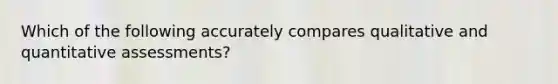 Which of the following accurately compares qualitative and quantitative assessments?