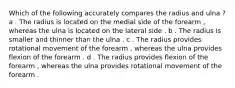 Which of the following accurately compares the radius and ulna ? a . The radius is located on the medial side of the forearm , whereas the ulna is located on the lateral side . b . The radius is smaller and thinner than the ulna . c . The radius provides rotational movement of the forearm , whereas the ulna provides flexion of the forearm . d . The radius provides flexion of the forearm , whereas the ulna provides rotational movement of the forearm .