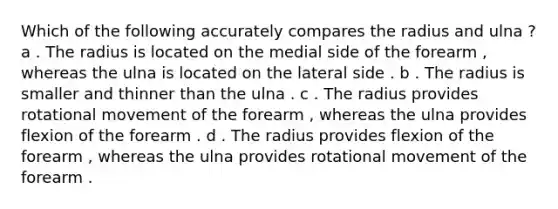 Which of the following accurately compares the radius and ulna ? a . The radius is located on the medial side of the forearm , whereas the ulna is located on the lateral side . b . The radius is smaller and thinner than the ulna . c . The radius provides rotational movement of the forearm , whereas the ulna provides flexion of the forearm . d . The radius provides flexion of the forearm , whereas the ulna provides rotational movement of the forearm .