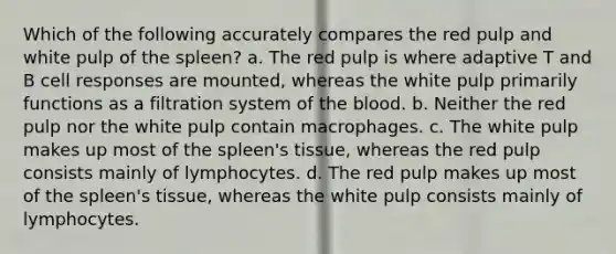 Which of the following accurately compares the red pulp and white pulp of the spleen? a. The red pulp is where adaptive T and B cell responses are mounted, whereas the white pulp primarily functions as a filtration system of the blood. b. Neither the red pulp nor the white pulp contain macrophages. c. The white pulp makes up most of the spleen's tissue, whereas the red pulp consists mainly of lymphocytes. d. The red pulp makes up most of the spleen's tissue, whereas the white pulp consists mainly of lymphocytes.