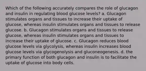 Which of the following accurately compares the role of glucagon and insulin in regulating blood glucose levels? a. Glucagon stimulates organs and tissues to increase their uptake of glucose, whereas insulin stimulates organs and tissues to release glucose. b. Glucagon stimulates organs and tissues to release glucose, whereas insulin stimulates organs and tissues to increase their uptake of glucose. c. Glucagon reduces blood glucose levels via glycolysis, whereas insulin increases blood glucose levels via glycogenolysis and gluconeogenesis. d. the primary function of both glucagon and insulin is to facilitate the uptake of glucose into body cells.