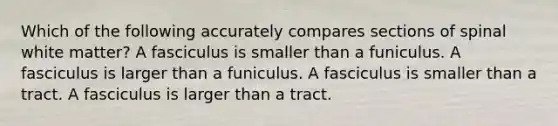 Which of the following accurately compares sections of spinal white matter? A fasciculus is smaller than a funiculus. A fasciculus is larger than a funiculus. A fasciculus is smaller than a tract. A fasciculus is larger than a tract.